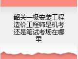 韶关一级安装工程造价工程师是机考还是笔试考场在哪里