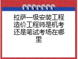 拉萨一级安装工程造价工程师是机考还是笔试考场在哪里