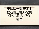 平顶山一级安装工程造价工程师是机考还是笔试考场在哪里
