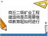 商丘二级矿业工程建造师是否需要继续教育呢如何进行