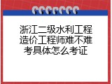 浙江二级水利工程造价工程师难不难考具体怎么考证