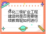 怀化二级矿业工程建造师是否需要继续教育呢如何进行