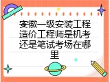 安徽一级安装工程造价工程师是机考还是笔试考场在哪里