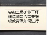 安徽二级矿业工程建造师是否需要继续教育呢如何进行