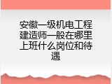 安徽一级机电工程建造师一般在哪里上班什么岗位和待遇