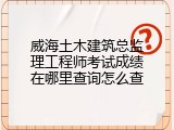 威海土木建筑总监理工程师考试成绩在哪里查询怎么查