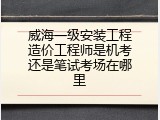 威海一级安装工程造价工程师是机考还是笔试考场在哪里