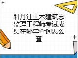 牡丹江土木建筑总监理工程师考试成绩在哪里查询怎么查