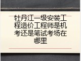 牡丹江一级安装工程造价工程师是机考还是笔试考场在哪里