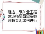 延边二级矿业工程建造师是否需要继续教育呢如何进行