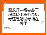黑龙江一级安装工程造价工程师是机考还是笔试考场在哪里