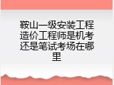鞍山一级安装工程造价工程师是机考还是笔试考场在哪里