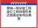 晋城一级安装工程造价工程师是机考还是笔试考场在哪里