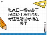 张家口一级安装工程造价工程师是机考还是笔试考场在哪里