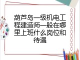 葫芦岛一级机电工程建造师一般在哪里上班什么岗位和待遇