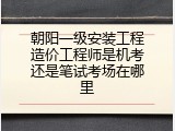 朝阳一级安装工程造价工程师是机考还是笔试考场在哪里