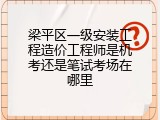 梁平区一级安装工程造价工程师是机考还是笔试考场在哪里