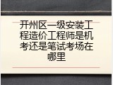 开州区一级安装工程造价工程师是机考还是笔试考场在哪里