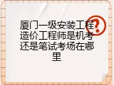 厦门一级安装工程造价工程师是机考还是笔试考场在哪里