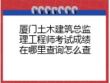厦门土木建筑总监理工程师考试成绩在哪里查询怎么查