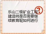 乐山二级矿业工程建造师是否需要继续教育呢如何进行