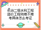 长治二级水利工程造价工程师难不难考具体怎么考证