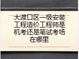 大渡口区一级安装工程造价工程师是机考还是笔试考场在哪里