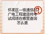 怀柔区一级通信与广电工程建造师考试成绩在哪里查询怎么查