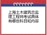 上海土木建筑总监理工程师考试具体有哪些科目和内容