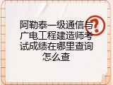 阿勒泰一级通信与广电工程建造师考试成绩在哪里查询怎么查