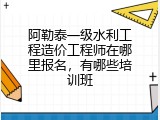 阿勒泰一级水利工程造价工程师在哪里报名，有哪些培训班