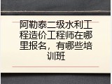 阿勒泰二级水利工程造价工程师在哪里报名，有哪些培训班