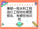 昌都一级水利工程造价工程师在哪里报名，有哪些培训班