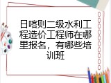 日喀则二级水利工程造价工程师在哪里报名，有哪些培训班