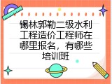 锡林郭勒二级水利工程造价工程师在哪里报名，有哪些培训班