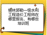 锡林郭勒一级水利工程造价工程师在哪里报名，有哪些培训班