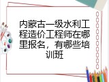 内蒙古一级水利工程造价工程师在哪里报名，有哪些培训班