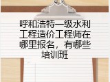 呼和浩特一级水利工程造价工程师在哪里报名，有哪些培训班
