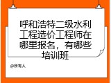 呼和浩特二级水利工程造价工程师在哪里报名，有哪些培训班