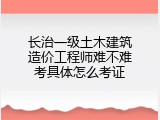 长治一级土木建筑造价工程师难不难考具体怎么考证