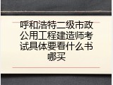 呼和浩特二级市政公用工程建造师考试具体要看什么书哪买