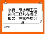 临夏一级水利工程造价工程师在哪里报名，有哪些培训班