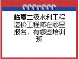 临夏二级水利工程造价工程师在哪里报名，有哪些培训班