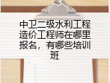 中卫二级水利工程造价工程师在哪里报名，有哪些培训班