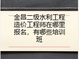 金昌二级水利工程造价工程师在哪里报名，有哪些培训班