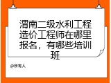 渭南二级水利工程造价工程师在哪里报名，有哪些培训班