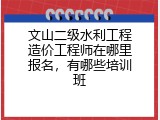 文山二级水利工程造价工程师在哪里报名，有哪些培训班