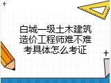 白城一级土木建筑造价工程师难不难考具体怎么考证