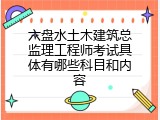 六盘水土木建筑总监理工程师考试具体有哪些科目和内容