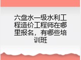 六盘水一级水利工程造价工程师在哪里报名，有哪些培训班